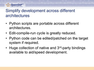 Simplify development across different
architectures
• Python scripts are portable across different
  architectures.
• Edit-compile-run cycle is greatly reduced.
• Python code can be edited/patched on the target
  system if required.
• Huge collection of native and 3rd-party bindings
  available to aid/speed development.
 