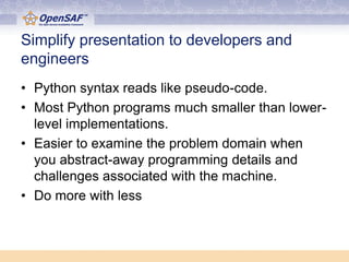 Simplify presentation to developers and
engineers
• Python syntax reads like pseudo-code.
• Most Python programs much smaller than lower-
  level implementations.
• Easier to examine the problem domain when
  you abstract-away programming details and
  challenges associated with the machine.
• Do more with less
 