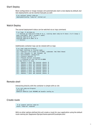 9
Start Deploy
Most configuration or image changes will automatically start a new deploy by default, but
new deployments can be started manually as well:
$ oc rollout latest ruby-ex
deploymentconfig "ruby-ex" rolled out
Watch Deploy
The overall deployment status can be watched via oc logs command:
$ oc logs -f dc/ruby-ex
--> Scaling up ruby-ex-5 from 0 to 1, scaling down ruby-ex-4 from 1 to 0 (keep 1
pods available, don't exceed 2 pods)
Scaling ruby-ex-5 up to 1
Scaling ruby-ex-4 down to 0
--> Success
Additionally container logs can be viewed with oc logs:
$ oc logs ruby-ex-5-kgzvd
[1] Puma starting in cluster mode...
[1] * Version 3.4.0 (ruby 2.2.2-p95), codename: Owl Bowl Brawl
[1] * Min threads: 0, max threads: 16
[1] * Environment: production
[1] * Process workers: 8
[1] * Phased restart available
[1] * Listening on tcp://0.0.0.0:8080
[1] Use Ctrl-C to stop
[1] - Worker 2 (pid: 29) booted, phase: 0
[1] - Worker 1 (pid: 25) booted, phase: 0
[1] - Worker 5 (pid: 41) booted, phase: 0
[1] - Worker 3 (pid: 33) booted, phase: 0
[1] - Worker 0 (pid: 21) booted, phase: 0
[1] - Worker 4 (pid: 37) booted, phase: 0
[1] - Worker 6 (pid: 45) booted, phase: 0
[1] - Worker 7 (pid: 60) booted, phase: 0
Remote shell
Interacting directly with the container is simple with oc rsh:
$ oc rsh ruby-ex-5-kgzvd
sh-4.2$ ls
Gemfile Gemfile.lock README.md bundle config.ru
Create route
$ oc expose service ruby-ex
route "ruby-ex" exposed
With no other options defined this will create a route for your application using the default
route naming (ex: $appname-$projectname.openshift.example.com)
 