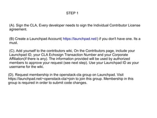 STEP 1


(A). Sign the CLA, Every developer needs to sign the Individual Contributor License
agreement.

(B) Create a Launchpad Account( https://launchpad.net/) if you don't have one. Its a
must.

(C). Add yourself to the contributors wiki, On the Contributors page, include your
Launchpad ID, your CLA Echosign Transaction Number and your Corporate
Affiliation(if there is any). The information provided will be used by authorized
members to approve your request (see next step). Use your Launchpad ID as your
username for the wiki.

(D). Request membership in the openstack-cla group on Launchpad. Visit
https://launchpad.net/~openstack-cla/+join to join this group. Membership in this
group is required in order to submit code changes.
 