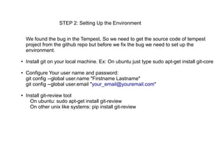 STEP 2: Setting Up the Environment


    We found the bug in the Tempest, So we need to get the source code of tempest
    project from the github repo but before we fix the bug we need to set up the
    environment.

●   Install git on your local machine. Ex: On ubuntu just type sudo apt-get install git-core

●   Configure Your user name and password:
    git config --global user.name "Firstname Lastname"
    git config --global user.email "your_email@youremail.com"

●   Install git-review tool
      On ubuntu: sudo apt-get install git-review
      On other unix like systems: pip install git-review
 