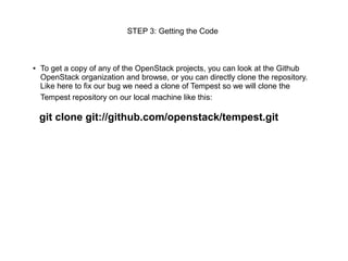 STEP 3: Getting the Code



●   To get a copy of any of the OpenStack projects, you can look at the Github
    OpenStack organization and browse, or you can directly clone the repository.
    Like here to fix our bug we need a clone of Tempest so we will clone the
    Tempest repository on our local machine like this:

    git clone git://github.com/openstack/tempest.git
 