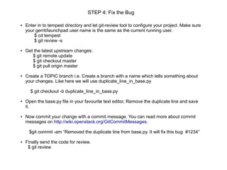 STEP 4: Fix the Bug

●   Enter in to tempest directory and let git-review tool to configure your project. Make sure
    your gerrit/launchpad user name is the same as the current running user.
        $ cd tempest
        $ git review -s

●   Get the latest upstream changes:
       $ git remote update
       $ git checkout master
       $ git pull origin master

●   Create a TOPIC branch i.e. Create a branch with a name which tells something about
    your changes. Like here we will use duplicate_line_in_base.py

      $ git checkout -b duplicate_line_in_base.py

●   Open the base.py file in your favourite text editor, Remove the duplicate line and save
    it.

●   Now commit your change with a commit message. You can read more about commit
    messages on http://wiki.openstack.org/GitCommitMessages.

     $git commit -am “Removed the duplicate line from base.py. It will fix this bug #1234”

●   Finally send the code for review.
     $ git review
 