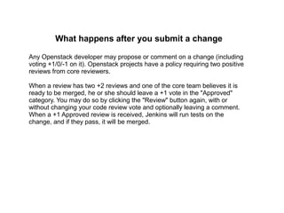 What happens after you submit a change

Any Openstack developer may propose or comment on a change (including
voting +1/0/-1 on it). Openstack projects have a policy requiring two positive
reviews from core reviewers.

When a review has two +2 reviews and one of the core team believes it is
ready to be merged, he or she should leave a +1 vote in the "Approved"
category. You may do so by clicking the "Review" button again, with or
without changing your code review vote and optionally leaving a comment.
When a +1 Approved review is received, Jenkins will run tests on the
change, and if they pass, it will be merged.
 