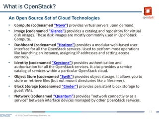 © 2013 Cloud Technology Partners, Inc.
11
An Open Source Set of Cloud Technologies
What is OpenStack?
• Compute (codenamed "Nova") provides virtual servers upon demand.
• Image (codenamed "Glance") provides a catalog and repository for virtual
disk images. These disk images are mostly commonly used in OpenStack
Compute.
• Dashboard (codenamed "Horizon") provides a modular web-based user
interface for all the OpenStack services. Used to perform most operations
like launching an instance, assigning IP addresses and setting access
controls.
• Identity (codenamed "Keystone") provides authentication and
authorization for all the OpenStack services. It also provides a service
catalog of services within a particular OpenStack cloud.
• Object Store (codenamed "Swift") provides object storage. It allows you to
store or retrieve files (but not mount directories like a fileserver).
• Block Storage (codenamed "Cinder") provides persistent block storage to
guest VMs.
• Network (codenamed “Quantum") provides "network connectivity as a
service" between interface devices managed by other OpenStack services.
 