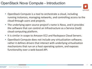 © 2013 Cloud Technology Partners, Inc.
13
• OpenStack Compute is a tool to orchestrate a cloud, including
running instances, managing networks, and controlling access to the
cloud through users and projects.
• The underlying open source project's name is Nova, and it provides
the software that can control an Infrastructure as a Service (IaaS)
cloud computing platform.
• It is similar in scope to Amazon EC2 and Rackspace Cloud Servers.
• OpenStack Compute does not include any virtualization software;
rather it defines drivers that interact with underlying virtualization
mechanisms that run on a host operating system, and exposes
functionality over a web-based API.
OpenStack Nova Compute - Introduction
 