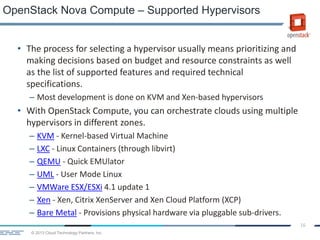 © 2013 Cloud Technology Partners, Inc.
16
• The process for selecting a hypervisor usually means prioritizing and
making decisions based on budget and resource constraints as well
as the list of supported features and required technical
specifications.
– Most development is done on KVM and Xen-based hypervisors
• With OpenStack Compute, you can orchestrate clouds using multiple
hypervisors in different zones.
– KVM - Kernel-based Virtual Machine
– LXC - Linux Containers (through libvirt)
– QEMU - Quick EMUlator
– UML - User Mode Linux
– VMWare ESX/ESXi 4.1 update 1
– Xen - Xen, Citrix XenServer and Xen Cloud Platform (XCP)
– Bare Metal - Provisions physical hardware via pluggable sub-drivers.
OpenStack Nova Compute – Supported Hypervisors
 