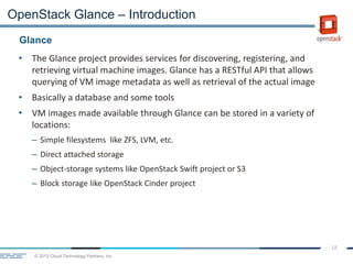 © 2013 Cloud Technology Partners, Inc.
18
• The Glance project provides services for discovering, registering, and
retrieving virtual machine images. Glance has a RESTful API that allows
querying of VM image metadata as well as retrieval of the actual image
• Basically a database and some tools
• VM images made available through Glance can be stored in a variety of
locations:
– Simple filesystems like ZFS, LVM, etc.
– Direct attached storage
– Object-storage systems like OpenStack Swift project or S3
– Block storage like OpenStack Cinder project
Glance
OpenStack Glance – Introduction
 