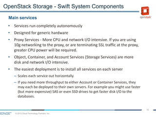 © 2013 Cloud Technology Partners, Inc.
36
• Services run completely autonomously
• Designed for generic hardware
• Proxy Services - More CPU and network I/O intensive. If you are using
10g networking to the proxy, or are terminating SSL traffic at the proxy,
greater CPU power will be required.
• Object, Container, and Account Services (Storage Services) are more
disk and network I/O intensive.
• The easiest deployment is to install all services on each server
– Scales each service out horizontally.
– If you need more throughput to either Account or Container Services, they
may each be deployed to their own servers. For example you might use faster
(but more expensive) SAS or even SSD drives to get faster disk I/O to the
databases.
Main services
OpenStack Storage - Swift System Components
 