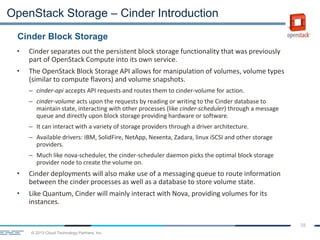 © 2013 Cloud Technology Partners, Inc.
38
• Cinder separates out the persistent block storage functionality that was previously
part of OpenStack Compute into its own service.
• The OpenStack Block Storage API allows for manipulation of volumes, volume types
(similar to compute flavors) and volume snapshots.
– cinder-api accepts API requests and routes them to cinder-volume for action.
– cinder-volume acts upon the requests by reading or writing to the Cinder database to
maintain state, interacting with other processes (like cinder-scheduler) through a message
queue and directly upon block storage providing hardware or software.
– It can interact with a variety of storage providers through a driver architecture.
– Available drivers: IBM, SolidFire, NetApp, Nexenta, Zadara, linux iSCSI and other storage
providers.
– Much like nova-scheduler, the cinder-scheduler daemon picks the optimal block storage
provider node to create the volume on.
• Cinder deployments will also make use of a messaging queue to route information
between the cinder processes as well as a database to store volume state.
• Like Quantum, Cinder will mainly interact with Nova, providing volumes for its
instances.
Cinder Block Storage
OpenStack Storage – Cinder Introduction
 