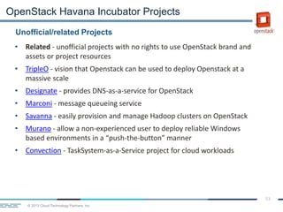 © 2013 Cloud Technology Partners, Inc.
53
• Related - unofficial projects with no rights to use OpenStack brand and
assets or project resources
• TripleO - vision that Openstack can be used to deploy Openstack at a
massive scale
• Designate - provides DNS-as-a-service for OpenStack
• Marconi - message queueing service
• Savanna - easily provision and manage Hadoop clusters on OpenStack
• Murano - allow a non-experienced user to deploy reliable Windows
based environments in a “push-the-button” manner
• Convection - TaskSystem-as-a-Service project for cloud workloads
Unofficial/related Projects
OpenStack Havana Incubator Projects
 