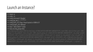 Launch an Instance?
>>> import os
>>> creds= {}
>>> creds['username']='liangbo‘
>>> creds['api_key']= ‚‘********‘
>>> creds['auth_url']='http://cloud.trystack.cn:5000/v2.0‘
>>> creds['project_id']='99cloud‘
>>> nova = client.Client(**creds)
>>> nova.security_groups.list()
[<SecurityGroup description=DMZ SecurityGroup, id=366dc2df-07af-409f-9841-d8b0dd75f379, name=DMZ, rules=[{u'from_port': 3389,
u'group': {}, u'ip_protocol': u'tcp', u'to_port': 3389, u'parent_group_id': u'366dc2df-07af-409f-9841-d8b0dd75f379', u'ip_range': {u'cidr':
u'0.0.0.0/0'}, u'id': u'122a4212-a1a6-44d4-a924-b433612cda42'}, {u'from_port': 22, u'group': {}, u'ip_protocol': u'tcp', u'to_port': 22,
u'parent_group_id': u'366dc2df-07af-409f-9841-d8b0dd75f379', u'ip_range': {u'cidr': u'0.0.0.0/0'}, u'id': u'7685cebf-e1ee-4e5a-a32e-
7a4ab897febc'}, {u'from_port': 80, u'group': {}, u'ip_protocol': u'tcp', u'to_port': 80, u'parent_group_id': u'366dc2df-07af-409f-9841-
d8b0dd75f379', u'ip_range':{u'cidr': u'0.0.0.0/0'}, u'id': u'80ef4de3-0cf9-479c-8d06-73eef4cdea6e'}, {u'from_port': -1, u'group': {},
...
 