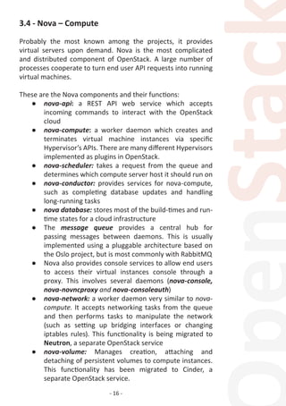 - 16 -
3.4 - Nova – Compute
Probably the most known among the projects, it provides
virtual servers upon demand. Nova is the most complicated
and distributed component of OpenStack. A large number of
processes cooperate to turn end user API requests into running
virtual machines.
These are the Nova components and their functions:
●	 nova-api: a REST API web service which accepts
incoming commands to interact with the OpenStack
cloud
●	 nova-compute: a worker daemon which creates and
terminates virtual machine instances via specific
Hypervisor’s APIs. There are many different Hypervisors
implemented as plugins in OpenStack.
●	 nova-scheduler: takes a request from the queue and
determines which compute server host it should run on
●	 nova-conductor: provides services for nova-compute,
such as completing database updates and handling
long-running tasks
●	 nova database: stores most of the build-times and run-
time states for a cloud infrastructure
●	 The message queue provides a central hub for
passing messages between daemons. This is usually
implemented using a pluggable architecture based on
the Oslo project, but is most commonly with RabbitMQ
●	 Nova also provides console services to allow end users
to access their virtual instances console through a
proxy. This involves several daemons (nova-console,
nova-novncproxy and nova-consoleauth)
●	 nova-network: a worker daemon very similar to nova-
compute. It accepts networking tasks from the queue
and then performs tasks to manipulate the network
(such as setting up bridging interfaces or changing
iptables rules). This functionality is being migrated to
Neutron, a separate OpenStack service
●	 nova-volume: Manages creation, attaching and
detaching of persistent volumes to compute instances.
This functionality has been migrated to Cinder, a
separate OpenStack service.
 