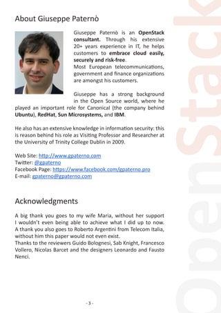 - 3 -
About Giuseppe Paternò
Giuseppe Paternò is an OpenStack
consultant. Through his extensive
20+ years experience in IT, he helps
customers to embrace cloud easily,
securely and risk-free.
Most European telecommunications,
government and finance organizations
are amongst his customers.
Giuseppe has a strong background
in the Open Source world, where he
played an important role for Canonical (the company behind
Ubuntu), RedHat, Sun Microsystems, and IBM.
He also has an extensive knowledge in information security: this
is reason behind his role as Visiting Professor and Researcher at
the University of Trinity College Dublin in 2009.
Web Site: http://www.gpaterno.com
Twitter: @gpaterno
Facebook Page: https://www.facebook.com/gpaterno.pro
E-mail: gpaterno@gpaterno.com
Acknowledgments
A big thank you goes to my wife Maria, without her support
I wouldn’t even being able to achieve what I did up to now.
A thank you also goes to Roberto Argentini from Telecom Italia,
without him this paper would not even exist.
Thanks to the reviewers Guido Bolognesi, Sab Knight, Francesco
Vollero, Nicolas Barcet and the designers Leonardo and Fausto
Nenci.
 