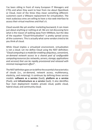 - 6 -
I’ve been sitting in front of many European IT Managers and
CTOs and when they want to hear from me about OpenStack
or Cloud, most of the times they mean something different:
customers want a VMware replacement for virtualization. The
most audacious ones are willing to have a nice web interface to
access their virtual machines and that’s it.
Cloud sounds like yet another marketing buzzword, it can mean
just about anything or nothing at all. We are not discussing here
what is the reason of walking away from VMWare, but the idea
of the equation “Cloud=Virtualization” is pretty spread across
all the customers. This is actually what some vendors tried to let
you think of cloud.
While Cloud implies a virtualized environment, virtualization
is not a cloud. Let me define Cloud using the NIST definition:
“Cloud computing is a model for enabling ubiquitous, convenient,
on-demand network access to a shared pool of configurable
computing resources (ex: networks, servers, storage, applications
and services) that can be rapidly provisioned and released with
minimal management effort”.
TheNISTdefinitiongoesontodefinetheessentialcharacteristics
of clouds (i.e., on-demand, network access, multitenancy,
elasticity, and metering). It continues by defining three service
models: software as a service (SaaS), platform as a service
(PaaS), and infrastructure as a service (IaaS). It also identifies
four main deployment models: private cloud, public cloud,
hybrid cloud, and community cloud.
 