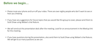 • Please mute your phone and turn off your video. There are over eighty people who don’t want to see or
hear you chewing.
• If you have any suggestions for future topics that you would like this group to cover, please send them to
Scott Shaw using Webex’s chat feature.
• We will send out the presentation deck after the meeting. Look for an announcement in the Meetup link
for this meeting.
• If you have questions during the presentation, also send them to Scott Shaw using Webex’s chat feature.
We will get to as many questions as we can.
Before we begin…
 