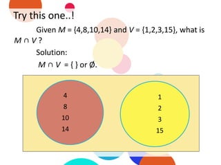 Try this one..!
Given M = {4,8,10,14} and V = {1,2,3,15}, what is
M ∩ V ?
Solution:
M ∩ V = { } or Ø.
4
8
10
14
1
2
3
15
 