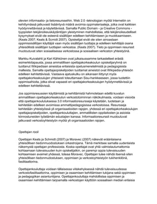 olevien informaatio- ja tietoresursseihin. Web 2.0 -teknologian myötä Internetiin on
kehittymässä jatkuvasti lisääntyvä määrä avoimia oppimateriaaleja, jotka ovat kaikkien
hyödynnettävissä ja käytettävissä. Samalla Public Domain - ja Creative Commons -
tyyppisten tekijänoikeuskäytäntöjen yleistyminen mahdollistaa, että tekijänoikeudelliset
kysymykset eivät ole esteenä sisältöjen edelleen kehittämiseen ja muokkaamiseen.
(Keats 2007; Keats & Scmidt 2007). Opiskelijat eivät ole siten ainoastaan
oppimissisältöjen käyttäjiä vaan myös sisältöjen tuottajia ja edelleen kehittäjiä osana
yhteisöllistä sisältöjen tuottajien verkostoa. (Keats 2007). Tieto ja oppimisen resurssit
muotoutuvat siten sosiaalisessa verkostossa ja sosiaalisen verkoston yhteistyönä.

Markku Kuivalahti ja Kari Kähkönen ovat julkaisussamme tarkastelleet erästä
esimerkkitapausta, jossa ammatillisen opettajakorkeakoulun opiskelijaryhmä on
tuottanut Wikipediaan aineistoa erilaisista opetusmenetelmistä ja pedagogisista
malleista. Samalla opettajaopiskelijoiden tuottamat aineistot ovat Wikipedia-yhteisön
edelleen kehitettävissä. Vastaava ajatuskulku on aikanaan liittynyt myös
opettajakorkeakoulujen yhteisesti toteuttamaan Sisu-hankkeeseen, jossa tuotettiin
oppimisaihioita, jotka olivat vapaasti eri opettajakorkeakoulujen hyödynnettävissä ja
edelleen kehitettävissä.

Jos oppimisresussien käyttämistä ja kehittämistä hahmotetaan edellä kuvatun
ammatillisen opettajakorkeakoulun verkostotoiminnan näkökulmasta, voidaan visioida
että opettajankoulutuksessa 3.0 informaatioresursseja käytetään, tuotetaan ja
kehitetään edelleen avoimissa ammattipedagogisissa verkostoissa. Resursseja
kehitetään yhteistyössä yli organisaatioiden rajojen, yhdessä eri opettajakorkeakoulujen
opettajaopiskelijoiden, opettajankouluttajien, ammatillisten oppilaitosten ja asioista
kiinnostuneiden työelämän edustajien kanssa. Informaatioresurssit muotoutuvat
jatkuvasti verkostoyhteistyön myötä yli organisaatioiden rajojen.


Opettajan rooli

Opettajan Keats ja Schmidt (2007) ja Moravec (2007) näkevät eräänlaisena
yhteisöllisen tiedonmuodostuksen orkestroijana. Tämä merkitsee samalla uudenlaista
näkemystä opettajan professiosta. Koska opettajat ovat yhtä valmistautumattomia
kohtaamaan tulevaisuuden kuin opiskelijatkin, on parempi oppia tulevaisuuden
kohtaamisen avaimet yhdessä, toteaa Moravec. Opettajan tulee nähdä itsensä siten
yhteisöllisen tiedonmudostuksen, oppimisen ja verkostoyhteistyön tukihenkilönä,
fasilitaattorina.

Opettajankouluttaja voidaan tällaisessa viitekehyksessä nähdä tulevaisuudessa
verkostofasilitaattorina, oppimisen ja osaamisen kehittämisen tukijana sekä oppimisen
ja pedagogiikan asiantuntijana. Opettajankouluttaja mahdollistaa oppimisen ja
osaamisen kehittämisen tarjoamalla verkostojen käyttöön sosiaalisen median erilaisia
 