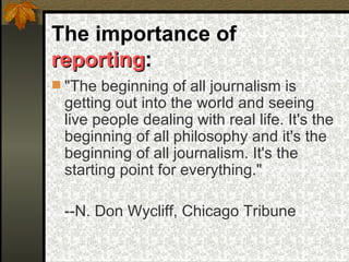 The importance of  reporting :  &quot;The beginning of all journalism is getting out into the world and seeing live people dealing with real life. It's the beginning of all philosophy and it's the beginning of all journalism. It's the starting point for everything.&quot; --N. Don Wycliff, Chicago Tribune 