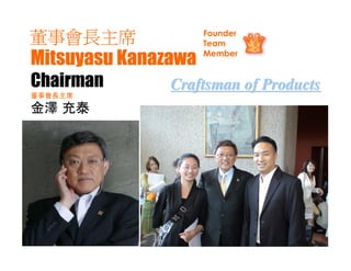 董事會長主席               Founder
                     Team

Mitsuyasu Kanazawa   Member


Chairman       Craftsman of Products
董事會長主席

金澤 充泰       20歲左右便開始在MLM界組織起2萬人
            的行銷團隊，並成立銷售各種商品的
            工廠，擁有使牙膏原料”發磷灰石”
            風靡了一個時代的佳績。而且根據獲
            得諾貝爾獎的質子理論開展”質子水
            ®EX”的研究，並成功推出應用該技術
            的商品，創造輝煌的業績。是依照”
            回歸自然”的理念向STAR RISE提供關
            愛人類和地球的高品質終極產品的直
            銷界的掌門人。亦是日本生產工廠
            Wellness的董事長。