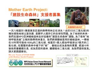 Mother Earth Project:
 建設生命森林」
「建設生命森林」支援者募集

                            保護猩猩的森林吧
                            保護猩猩的森林吧!

一天內相當於1萬個東京巨蛋的熱帶雨林正在消失！由於CO2(二氧化碳)的
增加導致地球溫室效應，是關乎人類存亡的全球性問題。為了地球的未來···
我們支援NPO亞洲植樹造林友好協會的”建設生命森林”運動。為了使有”地
球呼吸系統”之稱的熱帶雨林重生, 我們將捐贈樹苗用於植樹造林。一棵樹
在10年間可吸收192Kg的二氧化碳，相當於1個人經由呼吸排出7個月的二
氧化碳。在猩猩的森林中植下的”樹” ，會結出成為食物的果實，經過10年
後依然會繼續生長，成為茂密的森林，繼續吸收二氧化碳，為我們提供氧氣。
請大家踴躍參加。
We are Team of STAR RISE
with Mother Earth Project