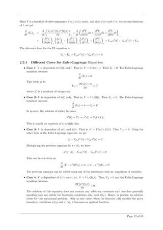 Since V is a function of three arguments ˙x∗
(t), x∗
(t), and t, and that x∗
(t) and ˙x∗
(t) are in turn functions
of t, we get
d
dt
(V˙x)∗ =
d
dt
Vx (x∗
(t), ˙x∗
(t), t)
∂ ˙x ∗
=
d
dt
∂2
V
∂x∂ ˙x
dx +
∂2
V
∂ ˙x∂ ˙x
d ˙x +
∂2
V
∂t∂ ˙x
dt
∗
=
∂2
V
∂x∂ ˙x ∗
dx
dt ∗
+
∂2
V
∂ ˙x∂ ˙x ∗
d2
x
dt2
∗
+
∂2
V
∂t∂ ˙x ∗
= Vx ˙x ˙x∗
(t) + V˙x ˙x ¨x∗
(t) + Vt ˙x
The alternate form for the EL equation is,
Vx − Vt ˙x − Vx ˙x ˙x∗
(t) − V˙x ˙x ¨x∗
(t) = 0
2.3.1 Diﬀerent Cases for Euler-Lagrange Equation
• Case 1: V is dependent of ˙x(t), and t. That is, V = V ( ˙x(t), t). Then Vx = 0. The Euler-Lagrange
equation becomes
d
dt
(V˙x) = 0
This leads us to
V˙x =
∂V ( ˙x(t), t)
∂x
= C
where, C is a constant of integration.
• Case 2: V is dependent of ˙x(t) only. That is, V = V ( ˙x(t)). Then Vx = 0. The Euler-Lagrange
equation becomes
d
dt
(V˙x) = 0 → V˙x = C
In general, the solution of either becomes
˙x∗
(t) = C1 → x∗
(t) = C1t + C2
This is simply an equation of a straight line.
• Case 3: V is dependent of x(t) and ˙x(t). That is, V = V (x(t), ˙x(t)). Then Vt ˙x = 0. Using the
other form of the Euler-Lagrange equation, we get
Vx − Vx ˙x ˙x∗
(t) − V˙x ˙x ¨x∗
(t) = 0
Multiplying the previous equation by x ∗ (t), we have
x∗
(t) [Vx − Vx ˙x ˙x∗
(t) − V˙x ˙x ¨x∗
(t)] = 0
This can be rewritten as
d
dt
(V − ˙x∗
(t)V˙x) = 0 → V − ˙x∗
(t)V˙x = C
The previous equation can be solved using any of the techniques such as, separation of variables.
• Case 4: V is dependent of x(t), and t, i.e., V = V (x(t), t). Then, V˙x = 0 and the Euler-Lagrange
equation becomes
∂V (x∗
(t), t)
∂x
= 0
The solution of this equation does not contain any arbitrary constants and therefore generally
speaking does not satisfy the boundary conditions x(t0) and x(tf ). Hence, in general, no solution
exists for this variational problem. Only in rare cases, when the function x(t) satisﬁes the given
boundary conditions x(t0) and x(tf ), it becomes an optimal function.
Page 12 of 83
 