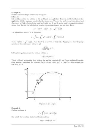 Example 1:
Find the minimum length between any two points.
Solution:
It is well known that the solution to this problem is a straight line. However, we like to illustrate the
application of Euler-Lagrange equation for this simple case. Consider the arc between two points A and
B as shown in Fig.2.4. Let ds be the small arc length, and dx and dt are the small rectangular coordinate
values. Note that t is the independent variable representing distance and not time. Then,
(ds)2
= (dx)2
+ (dy)2
⇒ ds = 1 + ˙x(t)dt
The performance index J to be minimized,
J = ds =
tf
t0
1 + ˙x(t)dt =
tf
t0
V ( ˙x(t)) dt
where, V ( ˙x(t)) = 1 + ˙x(t). Note that V is a function of ˙x(t) only. Applying the Euler-Lagrange
equation to the performance index, we get
˙x∗
(t)
1 + ˙x(t)
= C
Solving this equation, we get the optimal solution as
x∗
(t) = C1t + C2
This is evidently an equation for a straight line and the constants C1 and C2 are evaluated from the
given boundary conditions. For example, if x(0) = 1 and x(2) = 5, C1 = 2 and C2 = 1 the straight line
is x∗
(t) = 2t + 1.
Figure 2.4: Arc Length
Example 2:
Find the optimum of
J =
2
0
˙x2
(t) − 2tx(t) dt
that satisfy the boundary (initial and ﬁnal) conditions
x(0) = 1 and x(2) = 5
Page 13 of 83
 