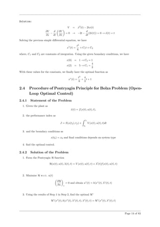 Solution:
V = ˙x2
(t) − 2tx(t)
∂V
∂x
−
d
dt
∂V
∂ ˙x
= 0 → −2t −
d
dt
(2 ˙x(t)) = 0 → ¨x(t) = t
Solving the previous simple diﬀerential equation, we have
x∗
(t) =
t3
6
+ C1t + C2
where, C1 and C2 are constants of integration. Using the given boundary conditions, we have
x(0) = 1 → C2 = 1
x(2) = 5 → C1 =
4
3
With these values for the constants, we ﬁnally have the optimal function as
x∗
(t) =
t3
6
+
4
3
t + 1
2.4 Procedure of Pontryagin Principle for Bolza Problem (Open-
Loop Optimal Control)
2.4.1 Statement of the Problem
1. Given the plant as
˙x(t) = f(x(t), u(t), t),
2. the performance index as
J = S(x(tf ), tf ) +
tf
t0
V (x(t), u(t), t)dt
3. and the boundary conditions as
x(t0) = x0 and ﬁnal conditions depends on system type
4. ﬁnd the optimal control.
2.4.2 Solution of the Problem
1. Form the Pontryagin H function
H(x(t), u(t), λ(t), t) = V (x(t), u(t), t) + λ (t)f(x(t), u(t), t)
2. Minimize H w.r.t. u(t)
∂H
∂u ∗
= 0 and obtain u∗
(t) = h(x∗
(t), λ∗
(t), t)
3. Using the results of Step 1 in Step 2, ﬁnd the optimal H∗
H∗
(x∗
(t), h(x∗
(t), λ∗
(t), t), λ∗
(t), t) = H∗
(x∗
(t), λ∗
(t), t)
Page 14 of 83
 