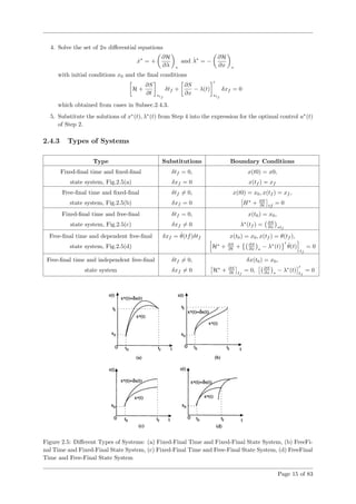 4. Solve the set of 2n diﬀerential equations
˙x∗
= +
∂H
∂λ ∗
and ˙λ∗
= −
∂H
∂x ∗
with initial conditions x0 and the ﬁnal conditions
H +
∂S
∂t ∗tf
δtf +
∂S
∂x
− λ(t)
∗tf
δxf = 0
which obtained from cases in Subsec.2.4.3.
5. Substitute the solutions of x∗
(t), λ∗
(t) from Step 4 into the expression for the optimal control u∗
(t)
of Step 2.
2.4.3 Types of Systems
Type Substitutions Boundary Conditions
Fixed-ﬁnal time and ﬁxed-ﬁnal δtf = 0, x(t0) = x0,
state system, Fig.2.5(a) δxf = 0 x(tf ) = xf
Free-ﬁnal time and ﬁxed-ﬁnal δtf = 0, x(t0) = x0, x(tf ) = xf ,
state system, Fig.2.5(b) δxf = 0 H∗
+ ∂S
∂t tf
= 0
Fixed-ﬁnal time and free-ﬁnal δtf = 0, x(t0) = x0,
state system, Fig.2.5(c) δxf = 0 λ∗
(tf ) = ∂S
∂x ∗tf
Free-ﬁnal time and dependent free-ﬁnal δxf = ˙θ(tf)δtf x(t0) = x0, x(tf ) = θ(tf ),
state system, Fig.2.5(d) H∗
+ ∂S
∂t + ∂S
∂x ∗
− λ∗
(t) ˙θ(t)
tf
= 0
Free-ﬁnal time and independent free-ﬁnal δtf = 0, δx(t0) = x0,
state system δxf = 0 H∗
+ ∂S
∂t tf
= 0, ∂S
∂x ∗
− λ∗
(t) tf
= 0
Figure 2.5: Diﬀerent Types of Systems: (a) Fixed-Final Time and Fixed-Final State System, (b) FreeFi-
nal Time and Fixed-Final State System, (c) Fixed-Final Time and Free-Final State System, (d) FreeFinal
Time and Free-Final State System
Page 15 of 83
 