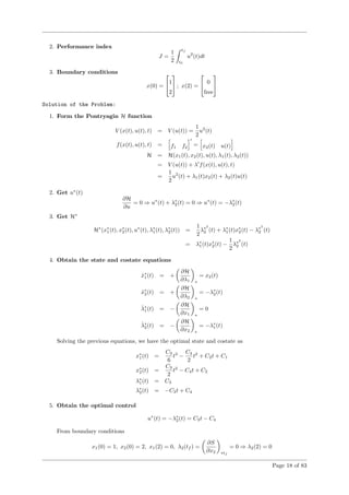 2. Performance index
J =
1
2
tf
t0
u2
(t)dt
3. Boundary conditions
x(0) =

1
2

 ; x(2) =

 0
free


Solution of the Problem:
1. Form the Pontryagin H function
V (x(t), u(t), t) = V (u(t)) =
1
2
u2
(t)
f(x(t), u(t), t) = f1 f2
= x2(t) u(t)
H = H(x1(t), x2(t), u(t), λ1(t), λ2(t))
= V (u(t)) + λ f(x(t), u(t), t)
=
1
2
u2
(t) + λ1(t)x2(t) + λ2(t)u(t)
2. Get u∗
(t)
∂H
∂u
= 0 ⇒ u∗
(t) + λ∗
2(t) = 0 ⇒ u∗
(t) = −λ∗
2(t)
3. Get H∗
H∗
(x∗
1(t), x∗
2(t), u∗
(t), λ∗
1(t), λ∗
2(t)) =
1
2
λ∗2
2 (t) + λ∗
1(t)x∗
2(t) − λ∗2
2 (t)
= λ∗
1(t)x∗
2(t) −
1
2
λ∗2
2 (t)
4. Obtain the state and costate equations
˙x∗
1(t) = +
∂H
∂λ1 ∗
= x2(t)
˙x∗
2(t) = +
∂H
∂λ2 ∗
= −λ∗
2(t)
˙λ∗
1(t) = −
∂H
∂x1 ∗
= 0
˙λ∗
2(t) = −
∂H
∂x2 ∗
= −λ∗
1(t)
Solving the previous equations, we have the optimal state and costate as
x∗
1(t) =
C3
6
t3
−
C4
2
t2
+ C2t + C1
x∗
2(t) =
C3
2
t2
− C4t + C2
λ∗
1(t) = C3
λ∗
2(t) = −C3t + C4
5. Obtain the optimal control
u∗
(t) = −λ∗
2(t) = C3t − C4
From boundary conditions
x1(0) = 1, x2(0) = 2, x1(2) = 0, λ2(tf ) =
∂S
∂x2 ∗tf
= 0 ⇒ λ2(2) = 0
Page 18 of 83
 