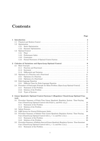 Contents
Page
1 Introduction 4
1.1 Classical and Modern Control . . . . . . . . . . . . . . . . . . . . . . . . . . . . . . . . . . 4
1.2 Optimization . . . . . . . . . . . . . . . . . . . . . . . . . . . . . . . . . . . . . . . . . . . 5
1.2.1 Static Optimization . . . . . . . . . . . . . . . . . . . . . . . . . . . . . . . . . . . 5
1.2.2 Dynamic Optimization . . . . . . . . . . . . . . . . . . . . . . . . . . . . . . . . . . 5
1.3 Optimal Control . . . . . . . . . . . . . . . . . . . . . . . . . . . . . . . . . . . . . . . . . 5
1.3.1 Plant . . . . . . . . . . . . . . . . . . . . . . . . . . . . . . . . . . . . . . . . . . . 5
1.3.2 Performance Index . . . . . . . . . . . . . . . . . . . . . . . . . . . . . . . . . . . . 5
1.3.3 Constraints . . . . . . . . . . . . . . . . . . . . . . . . . . . . . . . . . . . . . . . . 6
1.3.4 Formal Statement of Optimal Control System . . . . . . . . . . . . . . . . . . . . . 6
2 Calculus of Variations and Open-Loop Optimal Control 8
2.1 Basic Concepts . . . . . . . . . . . . . . . . . . . . . . . . . . . . . . . . . . . . . . . . . . 8
2.1.1 Function and Functional . . . . . . . . . . . . . . . . . . . . . . . . . . . . . . . . . 8
2.1.2 Increment . . . . . . . . . . . . . . . . . . . . . . . . . . . . . . . . . . . . . . . . . 8
2.1.3 Diﬀerential and Variation . . . . . . . . . . . . . . . . . . . . . . . . . . . . . . . . 9
2.2 Optimum of a Function and a Functional . . . . . . . . . . . . . . . . . . . . . . . . . . . 11
2.2.1 Optimum of a Function . . . . . . . . . . . . . . . . . . . . . . . . . . . . . . . . . 11
2.2.2 Optimum of a Functional . . . . . . . . . . . . . . . . . . . . . . . . . . . . . . . . 11
2.3 Euler-Lagrange Equation . . . . . . . . . . . . . . . . . . . . . . . . . . . . . . . . . . . . 11
2.3.1 Diﬀerent Cases for Euler-Lagrange Equation . . . . . . . . . . . . . . . . . . . . . 12
2.4 Procedure of Pontryagin Principle for Bolza Problem (Open-Loop Optimal Control) . . . 14
2.4.1 Statement of the Problem . . . . . . . . . . . . . . . . . . . . . . . . . . . . . . . . 14
2.4.2 Solution of the Problem . . . . . . . . . . . . . . . . . . . . . . . . . . . . . . . . . 14
2.4.3 Types of Systems . . . . . . . . . . . . . . . . . . . . . . . . . . . . . . . . . . . . . 15
3 Linear Quadratic Optimal Control Systems I (Regulator Closed-Loop Optimal Con-
trol) 24
3.1 Procedure Summary of Finite-Time Linear Quadratic Regulator System: Time-Varying
Case (Closed-Loop Optimal Control with Fixed tf and Free x(tf )) . . . . . . . . . . . . . 24
3.1.1 Statement of the Problem . . . . . . . . . . . . . . . . . . . . . . . . . . . . . . . . 24
3.1.2 Solution of the Problem . . . . . . . . . . . . . . . . . . . . . . . . . . . . . . . . . 24
3.2 Salient Features . . . . . . . . . . . . . . . . . . . . . . . . . . . . . . . . . . . . . . . . . . 25
3.3 LQR System for General Performance Index . . . . . . . . . . . . . . . . . . . . . . . . . . 26
3.4 Procedure Summary of Inﬁnite-Time Linear Quadratic Regulator System: Time-Varying
Case (Closed-Loop Optimal Control with tf = ∞ and Free x(∞)) . . . . . . . . . . . . . . 29
3.4.1 Statement of the Problem . . . . . . . . . . . . . . . . . . . . . . . . . . . . . . . . 29
3.4.2 Solution of the Problem . . . . . . . . . . . . . . . . . . . . . . . . . . . . . . . . . 30
3.5 Procedure Summary of Inﬁnite-Interval Linear Quadratic Regulator System: Time-Invariant
Case (Closed-Loop Optimal Control with tf = ∞ and Free x(∞)) . . . . . . . . . . . . . . 30
3.5.1 Statement of the Problem . . . . . . . . . . . . . . . . . . . . . . . . . . . . . . . . 31
1
 