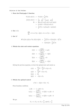 Solution of the Problem:
1. Form the Pontryagin H function
V (x(t), u(t), t) = V (u(t)) =
1
2
u2
(t)
f(x(t), u(t), t) = f1 f2
= x2(t) u(t)
H = H(x1(t), x2(t), u(t), λ1(t), λ2(t))
= V (u(t)) + λ f(x(t), u(t), t)
=
1
2
u2
(t) + λ1(t)x2(t) + λ2(t)u(t)
2. Get u∗
(t)
∂H
∂u
= 0 ⇒ u∗
(t) + λ∗
2(t) = 0 ⇒ u∗
(t) = −λ∗
2(t)
3. Get H∗
H∗
(x∗
1(t), x∗
2(t), u∗
(t), λ∗
1(t), λ∗
2(t)) =
1
2
λ∗2
2 (t) + λ∗
1(t)x∗
2(t) − λ∗2
2 (t)
= λ∗
1(t)x∗
2(t) −
1
2
λ∗2
2 (t)
4. Obtain the state and costate equations
˙x∗
1(t) = +
∂H
∂λ1 ∗
= x2(t)
˙x∗
2(t) = +
∂H
∂λ2 ∗
= −λ∗
2(t)
˙λ∗
1(t) = −
∂H
∂x1 ∗
= 0
˙λ∗
2(t) = −
∂H
∂x2 ∗
= −λ∗
1(t)
Solving the previous equations, we have the optimal state and costate as
x∗
1(t) =
C3
6
t3
−
C4
2
t2
+ C2t + C1
x∗
2(t) =
C3
2
t2
− C4t + C2
λ∗
1(t) = C3
λ∗
2(t) = −C3t + C4
5. Obtain the optimal control
u∗
(t) = −λ∗
2(t) = C3t − C4
From boundary conditions
x1(0) = 1, x2(0) = 2,
λ1(tf ) =
∂S
∂x1 tf
⇒ λ∗
1(2) = x1(2) − 4
λ2(tf ) =
∂S
∂x2 tf
⇒ λ∗
2(2) = x2(2) − 2
We get
C1 = 1, C2 = 2, C3 =
3
7
, and C4 =
4
7
Page 22 of 83
 