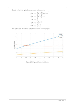 Finally, we have the optimal states, costates and control as
x∗
1(t) =
1
14
t3
−
2
7
t2
+ 2t + 1
x∗
2(t) =
3
14
t2
−
4
7
t + 2
λ∗
1(t) =
3
7
λ∗
2(t) = −
3
7
t +
4
7
u∗
(t) =
3
7
t −
4
7
The system with the optimal controller is shown in following Figure .
Figure 2.10: Optimal Control and States
Page 23 of 83
 