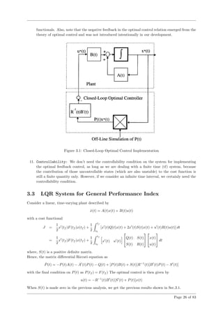 functionals. Also, note that the negative feedback in the optimal control relation emerged from the
theory of optimal control and was not introduced intentionally in our development.
Figure 3.1: Closed-Loop Optimal Control Implementation
11. Controllability: We don’t need the controllability condition on the system for implementing
the optimal feedback control, as long as we are dealing with a ﬁnite time (tf) system, because
the contribution of those uncontrollable states (which are also unstable) to the cost function is
still a ﬁnite quantity only. However, if we consider an inﬁnite time interval, we certainly need the
controllability condition.
3.3 LQR System for General Performance Index
Consider a linear, time-varying plant described by
˙x(t) = A(t)x(t) + B(t)u(t)
with a cost functional
J =
1
2
x (tf )F(tf )x(tf ) +
1
2
tf
t0
[x (t)Q(t)x(t) + 2x (t)S(t)x(t) + u (t)R(t)u(t)] dt
=
1
2
x (tf )F(tf )x(tf ) +
1
2
tf
t0
x (t) u (t)

Q(t) S(t)
S(t) R(t)



x(t)
u(t)

 dt
where, S(t) is a positive deﬁnite matrix.
Hence, the matrix diﬀerential Riccati equation as
˙P(t) = −P(t)A(t) − A (t)P(t) − Q(t) + [P(t)B(t) + S(t)]R−1
(t)[B (t)P(t) − S (t)]
with the ﬁnal condition on P(t) as P(tf ) = F(tf ) The optimal control is then given by
u(t) = −R−1
(t)B (t)[S (t) + P(t)]x(t)
When S(t) is made zero in the previous analysis, we get the previous results shown in Sec.3.1.
Page 26 of 83
 