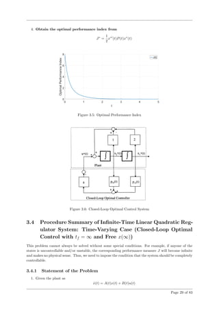 4. Obtain the optimal performance index from
J∗
=
1
2
x∗
(t)P(t)x∗
(t)
Figure 3.5: Optimal Performance Index
Figure 3.6: Closed-Loop Optimal Control System
3.4 Procedure Summary of Inﬁnite-Time Linear Quadratic Reg-
ulator System: Time-Varying Case (Closed-Loop Optimal
Control with tf = ∞ and Free x(∞))
This problem cannot always be solved without some special conditions. For example, if anyone of the
states is uncontrollable and/or unstable, the corresponding performance measure J will become inﬁnite
and makes no physical sense. Thus, we need to impose the condition that the system should be completely
controllable.
3.4.1 Statement of the Problem
1. Given the plant as
˙x(t) = A(t)x(t) + B(t)u(t)
Page 29 of 83
 