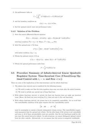 2. the performance index as
J =
1
2
∞
t0
[x (t)Q(t)x(t) + u (t)R(t)u(t)] dt
3. and the boundary conditions as
x(t0) = x0, x(∞) is free,
4. ﬁnd the optimal control, state and performance index.
3.4.2 Solution of the Problem
1. Solve the matrix diﬀerential Riccati equation
˙ˆP(t) = − ˆP(t)A(t) − A (t) ˆP(t) − Q(t) + ˆP(t)B(t)R−1
(t)B (t) ˆP(t)
with ﬁnal condition ˆP(t = tf ) = 0. Where, ˆP = limtf →∞ P(t)
2. Solve the optimal state x∗
(t) from
˙x∗
(t) = A(t) − B(t)R−1
(t)B (t) ˆP(t) x∗
(t)
with initial condition x(t0) = x0
3. Obtain the optimal control u∗
(t) as
u∗
(t) = − ˆK(t)x∗
(t); where, ˆK(t) = R−1
(t)B (t) ˆP(t)
4. Obtain the optimal performance index from
J∗
=
1
2
x∗
(t) ˆP(t)x∗
(t)
3.5 Procedure Summary of Inﬁnite-Interval Linear Quadratic
Regulator System: Time-Invariant Case (Closed-Loop Op-
timal Control with tf = ∞ and Free x(∞))
There are some of the implications of the time-invariance and the inﬁnite ﬁnal-time.
1. The inﬁnite time interval case is considered for the following reasons:
(a) We wish to make sure that the state-regulator stays near zero state after the initial transient.
(b) We want to include any special case of large ﬁnal time.
2. With inﬁnite ﬁnal-time interval, to include the ﬁnal cost function does not make any practical
sense. Hence, the ﬁnal cost term involving F(tf ) does not exist in the cost functional.
3. With inﬁnite ﬁnal-time interval, the system has to be completely controllable. Let us recall that
this controllability condition of the plant requires that the controllability matrix
B AB ... An−1
B
must be nonsingular or contain n linearly independent column vectors. The controllability require-
ment guarantees that the optimal cost is ﬁnite. On the other hand, if the system is not controllable
and some or all of those uncontrollable states are unstable, then the cost functional would be inﬁ-
nite since the control interval is inﬁnite. In such situations, we cannot distinguish optimal control
from the other controls. Alternatively, we can assume that the system is completely stabilizable.
Page 30 of 83
 