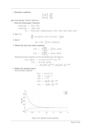 3. Boundary conditions 
 x(0)
x(∞)

 =

1
0


Open-Loop Optimal Control Solution:
1. Form the Pontryagin H function
V (x(t), u(t)) = x2
(t) + u2
(t)
f(x(t), u(t)) = −3x(t) + u(t)
H = V (x(t), u(t)) + λ(t)f(x(t), u(t)) = x2
(t) + u2
(t) + λ(t) [−3x(t) + u(t)]
2. Get u∗
(t)
∂H
∂u
= 0 ⇒ 2u∗
(t) + λ∗
(t) = 0 ⇒ u∗
(t) = −
1
2
λ∗
2(t)
3. Get H∗
H∗
= x∗2
(t) −
1
4
λ∗2
(t) − 3λ∗
(t)x∗
(t)
4. Obtain the state and costate equations
˙x∗
(t) = +
∂H
∂λ ∗
= −
1
2
λ∗
(t) − 3x∗
(t)
˙λ∗
(t) = +
∂H
∂x ∗
= −2x∗
(t) + 3λ∗
(t)
Solving the previous equations, we have the optimal state and costate as
¨x∗
(t) − 10x∗
(t) = 0 ⇒ x∗
(t) = C1e
√
10t
+ C2e−
√
10t
λ∗
(t) = 2 [− ˙x∗
(t) − 3x∗
(t)]
= −2C1
√
10 + 3 e
√
10t
+ 2C2
√
10 − 3 e−
√
10t
5. Obtain the optimal control
From boundary conditions
x(∞) = 0 ⇒ C1 = 0
x(0) = 1 ⇒ C2 = 1
x∗
(t) = e−
√
10t
λ∗
(t) = 2
√
10 − 3 e−
√
10t
u∗
(t) = −
√
10 − 3 e−
√
10t
Figure 3.12: Optimal Control and State
Page 35 of 83
 