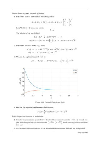 Closed-Loop Optimal Control Solution:
1. Solve the matrix diﬀerential Riccati equation
A = 3; B = 1; F(tf ) = 0; Q = 2; R = 2;

t0
tf

 =

 0
∞


Let ¯P be the 1 × 1 symmetric matrix
¯P = ¯p
The solution of the matrix DRE
− ¯PA − A ¯P − Q + ¯PBR−1
B ¯P = 0
−¯p(−3) − (−3)¯p − 2 + ¯p(1)
1
2
(1)¯p = 0 ⇒ ¯p = −6 + 2
√
10
2. Solve the optimal state x∗
(t) from
˙x∗
(t) = A − BR−1
B ¯P x∗
(t) = −
√
10x∗
(t) ⇒ x∗
(t) = C1e−
√
10t
x(0) = 1 ⇒ C1 = 1 ⇒ x∗
(t) = e−
√
10t
3. Obtain the optimal control u∗
(t) as
u∗
(t) = − ¯Kx∗
(t) = −R−1
B ¯Px∗
(t) = −
√
10 − 3 e−
√
10t
Figure 3.13: Optimal Control and State
4. Obtain the optimal performance index from
J∗
(t0) =
1
2
x∗
(t0) ¯P(t)x∗
(t0) = −3 +
√
10
From the previous example, it is clear that
1. from the implementation point of view, the closed-loop optimal controller
√
10 − 3 is much sim-
pler than the open-loop optimal controller
√
10 − 3 e−
√
10t
which is an exponential time func-
tion and
2. with a closed-loop conﬁguration, all the advantages of conventional feedback are incorporated.
Page 36 of 83
 