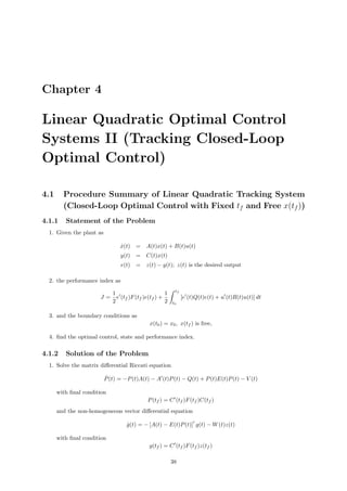 Chapter 4
Linear Quadratic Optimal Control
Systems II (Tracking Closed-Loop
Optimal Control)
4.1 Procedure Summary of Linear Quadratic Tracking System
(Closed-Loop Optimal Control with Fixed tf and Free x(tf ))
4.1.1 Statement of the Problem
1. Given the plant as
˙x(t) = A(t)x(t) + B(t)u(t)
y(t) = C(t)x(t)
e(t) = z(t) − y(t); z(t) is the desired output
2. the performance index as
J =
1
2
e (tf )F(tf )e(tf ) +
1
2
tf
t0
[e (t)Q(t)e(t) + u (t)R(t)u(t)] dt
3. and the boundary conditions as
x(t0) = x0, x(tf ) is free,
4. ﬁnd the optimal control, state and performance index.
4.1.2 Solution of the Problem
1. Solve the matrix diﬀerential Riccati equation
˙P(t) = −P(t)A(t) − A (t)P(t) − Q(t) + P(t)E(t)P(t) − V (t)
with ﬁnal condition
P(tf ) = C (tf )F(tf )C(tf )
and the non-homogeneous vector diﬀerential equation
˙g(t) = − [A(t) − E(t)P(t)] g(t) − W(t)z(t)
with ﬁnal condition
g(tf ) = C (tf )F(tf )z(tf )
38
 