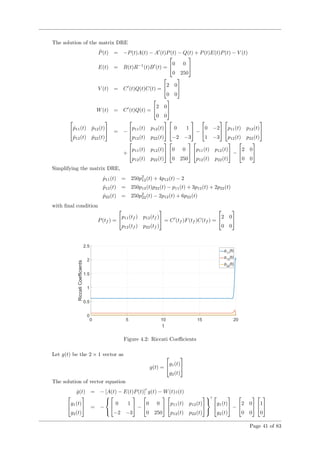 The solution of the matrix DRE
˙P(t) = −P(t)A(t) − A (t)P(t) − Q(t) + P(t)E(t)P(t) − V (t)
E(t) = B(t)R−1
(t)B (t) =

0 0
0 250


V (t) = C (t)Q(t)C(t) =

2 0
0 0


W(t) = C (t)Q(t) =

2 0
0 0



 ˙p11(t) ˙p12(t)
˙p12(t) ˙p22(t)

 = −

p11(t) p12(t)
p12(t) p22(t)



 0 1
−2 −3

 −

0 −2
1 −3



p11(t) p12(t)
p12(t) p22(t)


+

p11(t) p12(t)
p12(t) p22(t)



0 0
0 250



p11(t) p12(t)
p12(t) p22(t)

 −

2 0
0 0


Simplifying the matrix DRE,
˙p11(t) = 250p2
12(t) + 4p12(t) − 2
˙p12(t) = 250p12(t)p22(t) − p11(t) + 3p12(t) + 2p22(t)
˙p22(t) = 250p2
22(t) − 2p12(t) + 6p22(t)
with ﬁnal condition
P(tf ) =

p11(tf ) p12(tf )
p12(tf ) p22(tf )

 = C (tf )F(tf )C(tf ) =

2 0
0 0


Figure 4.2: Riccati Coeﬃcients
Let g(t) be the 2 × 1 vector as
g(t) =

g1(t)
g2(t)


The solution of vector equation
˙g(t) = − [A(t) − E(t)P(t)] g(t) − W(t)z(t)

g1(t)
g2(t)

 = −




 0 1
−2 −3

 −

0 0
0 250



p11(t) p12(t)
p12(t) p22(t)






g1(t)
g2(t)

 −

2 0
0 0



1
0


Page 41 of 83
 