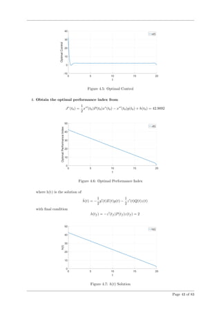 Figure 4.5: Optimal Control
4. Obtain the optimal performance index from
J∗
(t0) =
1
2
x∗
(t0)P(t0)x∗
(t0) − x∗
(t0)g(t0) + h(t0) = 42.9092
Figure 4.6: Optimal Performance Index
where h(t) is the solution of
˙h(t) = −
1
2
g (t)E(t)g(t) −
1
2
z (t)Q(t)z(t)
with ﬁnal condition
h(tf ) = −z (tf )P(tf )z(tf ) = 2
Figure 4.7: h(t) Solution
Page 43 of 83
 