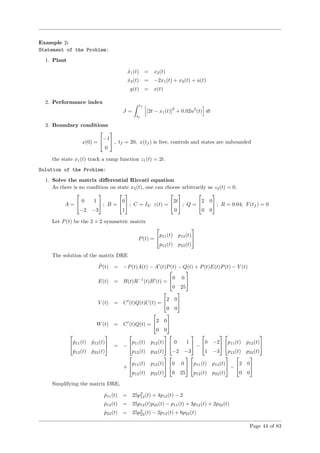 Example 2:
Statement of the Problem:
1. Plant
˙x1(t) = x2(t)
˙x2(t) = −2x1(t) + x2(t) + u(t)
y(t) = x(t)
2. Performance index
J =
tf
t0
[2t − x1(t)]
2
+ 0.02u2
(t) dt
3. Boundary conditions
x(0) =

−1
0

 , tf = 20, x(tf ) is free, controls and states are unbounded
the state x1(t) track a ramp function z1(t) = 2t.
Solution of the Problem:
1. Solve the matrix diﬀerential Riccati equation
As there is no condition on state x2(t), one can choose arbitrarily as z2(t) = 0.
A =

 0 1
−2 −3

 ; B =

0
1

 ; C = I2; z(t) =

2t
0

 ; Q =

2 0
0 0

 ; R = 0.04; F(tf ) = 0
Let P(t) be the 2 × 2 symmetric matrix
P(t) =

p11(t) p12(t)
p12(t) p22(t)


The solution of the matrix DRE
˙P(t) = −P(t)A(t) − A (t)P(t) − Q(t) + P(t)E(t)P(t) − V (t)
E(t) = B(t)R−1
(t)B (t) =

0 0
0 25


V (t) = C (t)Q(t)C(t) =

2 0
0 0


W(t) = C (t)Q(t) =

2 0
0 0



 ˙p11(t) ˙p12(t)
˙p12(t) ˙p22(t)

 = −

p11(t) p12(t)
p12(t) p22(t)



 0 1
−2 −3

 −

0 −2
1 −3



p11(t) p12(t)
p12(t) p22(t)


+

p11(t) p12(t)
p12(t) p22(t)



0 0
0 25



p11(t) p12(t)
p12(t) p22(t)

 −

2 0
0 0


Simplifying the matrix DRE,
˙p11(t) = 25p2
12(t) + 4p12(t) − 2
˙p12(t) = 25p12(t)p22(t) − p11(t) + 3p12(t) + 2p22(t)
˙p22(t) = 25p2
22(t) − 2p12(t) + 6p22(t)
Page 44 of 83
 