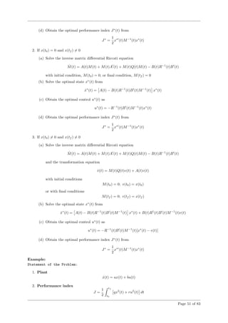 (d) Obtain the optimal performance index J∗
(t) from
J∗
=
1
2
x∗
(t)M−1
(t)x∗
(t)
2. If x(t0) = 0 and x(tf ) = 0
(a) Solve the inverse matrix diﬀerential Riccati equation
˙M(t) = A(t)M(t) + M(t)A (t) + M(t)Q(t)M(t) − B(t)R−1
(t)B (t)
with initial condition, M(t0) = 0, or ﬁnal condition, M(tf ) = 0
(b) Solve the optimal state x∗
(t) from
˙x∗
(t) = A(t) − B(t)R−1
(t)B (t)M−1
(t) x∗
(t)
(c) Obtain the optimal control u∗
(t) as
u∗
(t) = −R−1
(t)B (t)M−1
(t)x∗
(t)
(d) Obtain the optimal performance index J∗
(t) from
J∗
=
1
2
x∗
(t)M−1
(t)x∗
(t)
3. If x(t0) = 0 and x(tf ) = 0
(a) Solve the inverse matrix diﬀerential Riccati equation
˙M(t) = A(t)M(t) + M(t)A (t) + M(t)Q(t)M(t) − B(t)R−1
(t)B (t)
and the transformation equation
˙v(t) = M(t)Q(t)v(t) + A(t)v(t)
with initial conditions
M(t0) = 0; v(t0) = x(t0)
or with ﬁnal conditions
M(tf ) = 0; v(tf ) = x(tf )
(b) Solve the optimal state x∗
(t) from
˙x∗
(t) = A(t) − B(t)R−1
(t)B (t)M−1
(t) x∗
(t) + B(t)R1
(t)B (t)M−1
(t)v(t)
(c) Obtain the optimal control u∗
(t) as
u∗
(t) = −R−1
(t)B (t)M−1
(t)[x∗
(t) − v(t)]
(d) Obtain the optimal performance index J∗
(t) from
J∗
=
1
2
x∗
(t)M−1
(t)x∗
(t)
Example:
Statement of the Problem:
1. Plant
˙x(t) = ax(t) + bu(t)
2. Performance index
J =
1
2
tf
t0
qx2
(t) + ru2
(t) dt
Page 51 of 83
 