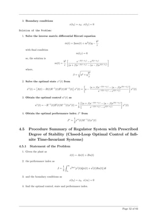 3. Boundary conditions
x(t0) = x0; x(tf ) = 0
Solution of the Problem:
1. Solve the inverse matrix diﬀerential Riccati equation
˙m(t) = 2am(t) + m2
(t)q −
b2
r
with ﬁnal condition
m(tf ) = 0
so, the solution is
m(t) =
b2
r
e−β(t−tf )
− eβ(t−tf )
(a + β)e−β(t−tf ) − (a − β)eβ(t−tf )
where,
β = a2 + q
b2
r
2. Solve the optimal state x∗
(t) from
˙x∗
(t) = A(t) − B(t)R−1
(t)B (t)M−1
(t) x∗
(t) = a −
(a + β)e−β(t−tf )
− (a − β)eβ(t−tf )
e−β(t−tf ) − eβ(t−tf )
x∗
(t)
3. Obtain the optimal control u∗
(t) as
u∗
(t) = −R−1
(t)B (t)M−1
(t)x∗
(t) =
1
b
(a + β)e−β(t−tf )
− (a − β)eβ(t−tf )
e−β(t−tf ) − eβ(t−tf )
x∗
(t)
4. Obtain the optimal performance index J∗
from
J∗
=
1
2
x∗
(t)M−1
(t)x∗
(t)
4.5 Procedure Summary of Regulator System with Prescribed
Degree of Stability (Closed-Loop Optimal Control of Inﬁ-
nite Time-Invariant Systems)
4.5.1 Statement of the Problem
1. Given the plant as
˙x(t) = Ax(t) + Bu(t)
2. the performance index as
J =
1
2
∞
t0
e2αt
[x (t)Qx(t) + u (t)Ru(t)] dt
3. and the boundary conditions as
x(t0) = x0, x(∞) = 0
4. ﬁnd the optimal control, state and performance index.
Page 52 of 83
 