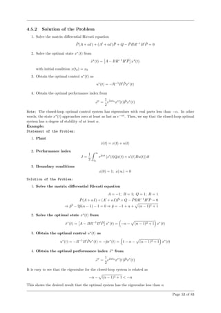 4.5.2 Solution of the Problem
1. Solve the matrix diﬀerential Riccati equation
¯P(A + αI) + (A + αI) ¯P + Q − ¯PBR−1
B ¯P = 0
2. Solve the optimal state x∗
(t) from
˙x∗
(t) = A − BR−1
B ¯P x∗
(t)
with initial condition x(t0) = x0
3. Obtain the optimal control u∗
(t) as
u∗
(t) = −R−1
B ¯Px∗
(t)
4. Obtain the optimal performance index from
J∗
=
1
2
e2αt0
x∗
(t) ¯Px∗
(t)
Note: The closed-loop optimal control system has eigenvalues with real parts less than −α. In other
words, the state x∗
(t) approaches zero at least as fast as e−αt
. Then, we say that the closed-loop optimal
system has a degree of stability of at least α.
Example:
Statement of the Problem:
1. Plant
˙x(t) = x(t) + u(t)
2. Performance index
J =
1
2
∞
t0
e2αt
[x (t)Qx(t) + u (t)Ru(t)] dt
3. Boundary conditions
x(0) = 1; x(∞) = 0
Solution of the Problem:
1. Solve the matrix diﬀerential Riccati equation
A = −1; B = 1; Q = 1; R = 1
¯P(A + αI) + (A + αI) ¯P + Q − ¯PBR−1
B ¯P = 0
⇒ ¯p2
− 2¯p(α − 1) − 1 = 0 ⇒ ¯p = −1 + α + (α − 1)2 + 1
2. Solve the optimal state x∗
(t) from
˙x∗
(t) = A − BR−1
B ¯P x∗
(t) = −α − (α − 1)2 + 1 x∗
(t)
3. Obtain the optimal control u∗
(t) as
u∗
(t) = −R−1
B ¯Px∗
(t) = −¯px∗
(t) = 1 − α − (α − 1)2 + 1 x∗
(t)
4. Obtain the optimal performance index J∗
from
J∗
=
1
2
e2αt0
x∗
(t) ¯Px∗
(t)
It is easy to see that the eigenvalue for the closed-loop system is related as
−α − (α − 1)2 + 1 < −α
This shows the desired result that the optimal system has the eigenvalue less than α
Page 53 of 83
 