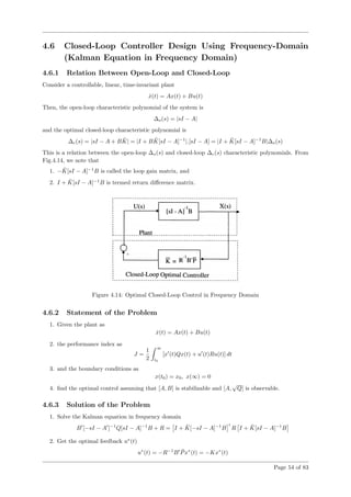 4.6 Closed-Loop Controller Design Using Frequency-Domain
(Kalman Equation in Frequency Domain)
4.6.1 Relation Between Open-Loop and Closed-Loop
Consider a controllable, linear, time-invariant plant
˙x(t) = Ax(t) + Bu(t)
Then, the open-loop characteristic polynomial of the system is
∆o(s) = |sI − A|
and the optimal closed-loop characteristic polynomial is
∆c(s) = |sI − A + B ¯K| = |I + B ¯K[sI − A]−1
|.[sI − A] = |I + ¯K[sI − A]−1
B|∆o(s)
This is a relation between the open-loop ∆o(s) and closed-loop ∆c(s) characteristic polynomials. From
Fig.4.14, we note that
1. − ¯K[sI − A]−1
B is called the loop gain matrix, and
2. I + ¯K[sI − A]−1
B is termed return diﬀerence matrix.
Figure 4.14: Optimal Closed-Loop Control in Frequency Domain
4.6.2 Statement of the Problem
1. Given the plant as
˙x(t) = Ax(t) + Bu(t)
2. the performance index as
J =
1
2
∞
t0
[x (t)Qx(t) + u (t)Ru(t)] dt
3. and the boundary conditions as
x(t0) = x0, x(∞) = 0
4. ﬁnd the optimal control assuming that [A, B] is stabilizable and [A,
√
Q] is observable.
4.6.3 Solution of the Problem
1. Solve the Kalman equation in frequency domain
B [−sI − A ]−1
Q[sI − A]−1
B + R = I + ¯K[−sI − A]−1
B R I + ¯K[sI − A]−1
B
2. Get the optimal feedback u∗
(t)
u∗
(t) = −R−1
B ¯Px∗
(t) = −Kx∗
(t)
Page 54 of 83
 