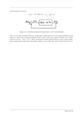 and the optimal control as
u∗
(t) = −R−1
B ¯Px∗
(t) = − 1
√
3 x∗
(t)
Figure 4.15: Closed-Loop Optimal Control System with Unity Feedback
Here, we can easily recognize that for a single-input, single-output case, the optimal feedback control
system is exactly like a classical feedback control system with unity negative feedback and transfer
function as Go(s) = k[sI − A]−1
b. Thus, the frequency domain interpretation in terms of gain margin,
phase margin can be easily done using Nyquist, Bode, or some other plot .of the transfer function Go(s).
Page 56 of 83
 