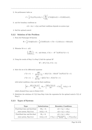 2. the performance index as
J =
1
2
x (kf )F(kf )x(kf ) +
1
2
kf −1
k=k0
[x (k)Q(k)x(k) + u (k)R(k)u(k)] ,
3. and the boundary conditions as
x(k = k0) = x(k0) and ﬁnal conditions depends on system type
4. ﬁnd the optimal control.
5.2.2 Solution of the Problem
1. Form the Pontryagin H function
H =
1
2
x (k)Q(k)x(k) +
1
2
u (k)R(k)u(k) + λ (k + 1) [A(k)x(x) + B(k)u(k)]
2. Minimize H w.r.t. u(k)
∂H
∂u(k) ∗
= 0, and obtain, u∗
(k) = −R−1
(k)B (k)λ∗
(k + 1)
3. Using the results of Step 1 in Step 2, ﬁnd the optimal H∗
H∗
= H∗
(x∗
(k), λ∗
(k + 1))
4. Solve the set of 2n diﬀerential equations
x∗
(k + 1) =
∂H∗
∂λ∗(k + 1)
= A(k)x∗
(k) − B(k)R−1
(k)B (k)λ∗
(k + 1)
x∗
(k + 1) =
∂H∗
∂x∗(k)
= Q(k)x∗
(k) + A (k)λ∗
(k + 1)
with initial conditions x(k0) and the ﬁnal conditions
H∗
+
∂S (x∗
(k), k)
∂k kf
δkf +
∂S (x∗
(k), k)
∂x∗
− λ∗
(k)
kf
δx(kf ) = 0
which obtained from cases in Subsec.5.2.3.
5. Substitute the solutions of λ∗
(k) from Step 4 into the expression for the optimal control u∗
(k) of
Step 2.
5.2.3 Types of Systems
Type Substitutions Boundary Conditions
Fixed-ﬁnal time and ﬁxed-ﬁnal δtkf = 0, x(k = k0) = x(k0),
state system, Fig.5.1(a) δx(kf ) = 0 x(k = kf ) = x(kf )
Fixed-ﬁnal time and free-ﬁnal δkf = 0, x(k = k0) = x(k0),
state system, Fig.5.1(c) δx(kf ) = 0 λ∗
(kf ) = ∂S(x∗
(k),k)
∂x∗(k)
kf
= F(kf )x(kf )
Page 58 of 83
 