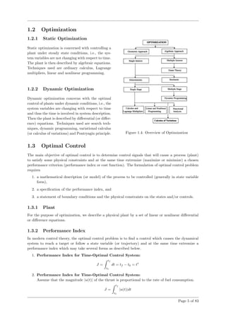 1.2 Optimization
1.2.1 Static Optimization
Static optimization is concerned with controlling a
plant under steady state conditions, i.e., the sys-
tem variables are not changing with respect to time.
The plant is then described by algebraic equations.
Techniques used are ordinary calculus, Lagrange
multipliers, linear and nonlinear programming.
1.2.2 Dynamic Optimization
Dynamic optimization concerns with the optimal
control of plants under dynamic conditions, i.e., the
system variables are changing with respect to time
and thus the time is involved in system description.
Then the plant is described by diﬀerential (or diﬀer-
ence) equations. Techniques used are search tech-
niques, dynamic programming, variational calculus
(or calculus of variations) and Pontryagin principle. Figure 1.4: Overview of Optimization
1.3 Optimal Control
The main objective of optimal control is to determine control signals that will cause a process (plant)
to satisfy some physical constraints and at the same time extremize (maximize or minimize) a chosen
performance criterion (performance index or cost function). The formulation of optimal control problem
requires
1. a mathematical description (or model) of the process to be controlled (generally in state variable
form),
2. a speciﬁcation of the performance index, and
3. a statement of boundary conditions and the physical constraints on the states and/or controls.
1.3.1 Plant
For the purpose of optimization, we describe a physical plant by a set of linear or nonlinear diﬀerential
or diﬀerence equations.
1.3.2 Performance Index
In modern control theory, the optimal control problem is to ﬁnd a control which causes the dynamical
system to reach a target or follow a state variable (or trajectory) and at the same time extremize a
performance index which may take several forms as described below.
1. Performance Index for Time-Optimal Control System:
J =
tf
t0
dt = tf − t0 = t∗
2. Performance Index for Time-Optimal Control System:
Assume that the magnitude |u(t)| of the thrust is proportional to the rate of fuel consumption.
J =
tf
t0
|u(t)|dt
Page 5 of 83
 