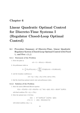 Chapter 6
Linear Quadratic Optimal Control
for Discrete-Time Systems I
(Regulator Closed-Loop Optimal
Control)
6.1 Procedure Summary of Discrete-Time, Linear Quadratic
Regulator System (Closed-Loop Optimal Control with Fixed
kf and Free x(kf ))
6.1.1 Statement of the Problem
1. Given the plant as
x(k + 1) = A(k)x(x) + B(k)u(k),
2. the performance index as
J =
1
2
x (kf )F(kf )x(kf ) +
1
2
kf −1
k=k0
[x (k)Q(k)x(k) + u (k)R(k)u(k)] ,
3. and the boundary conditions as
x(k = k0) = x(k0), x(kf ) is free, and kf is free,
4. ﬁnd the closed-loop optimal control, state and performance index.
6.1.2 Solution of the Problem
1. Solve the matrix diﬀerential Riccati equation
P(k) = A (k)P(k + 1)[I + E(k)P(k + 1)]−1
A(k) + Q(k); E(k) = B(k)R−1
(k)B (k)
with ﬁnal condition P(k = kf ) = F(kf ).
2. Solve the optimal state x∗
(k) from
L(k) = R−1
(k)B (k)A
−1
(k)[P(k) − Q(k)]
x∗
(k + 1) = [A(k) − B(k)L(k)]x∗
(k)
with initial condition x(k0) = x0
61
 